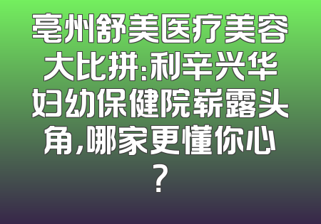 亳州舒美医疗美容大比拼：利辛兴华妇幼保健院崭露头角，哪家更懂你心？