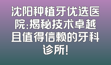 沈阳种植牙优选医院：揭秘技术卓越且值得信赖的牙科诊所！