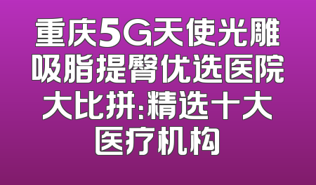 重庆5G天使光雕吸脂提臀优选医院大比拼：精选十大医疗机构