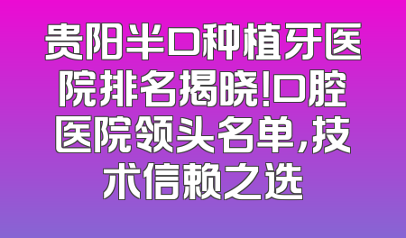 贵阳半口种植牙医院排名揭晓！口腔医院领头名单，技术信赖之选