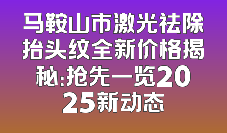 马鞍山市激光祛除抬头纹全新价格揭秘：抢先一览2025新动态