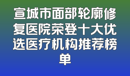 宣城市面部轮廓修复医院荣登十大优选医疗机构推荐榜单