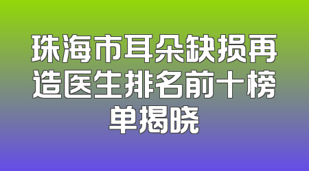 珠海市耳朵缺损再造医生排名前十榜单揭晓