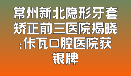 常州新北隐形牙套矫正前三医院揭晓：佧瓦口腔医院获银牌