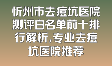 忻州市去痘坑医院测评白名单前十排行解析，专业去痘坑医院推荐