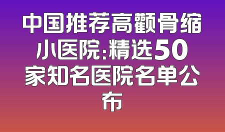 中国推荐高颧骨缩小医院：精选50家知名医院名单公布
