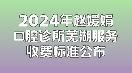 2024年赵媛娟口腔诊所芜湖服务收费标准公布