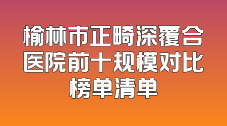 榆林市正畸深覆合医院前十规模对比榜单清单