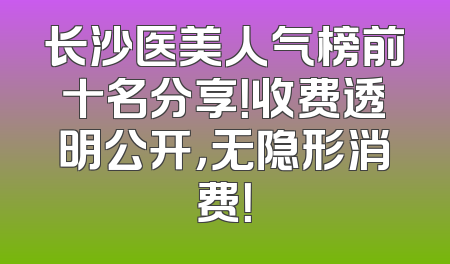 长沙医美人气榜前十名分享！收费透明公开，无隐形消费！