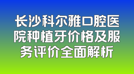 长沙科尔雅口腔医院种植牙价格及服务评价全面解析