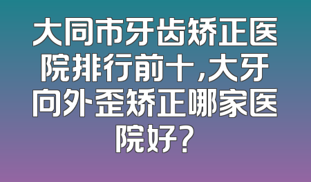 大同市牙齿矫正医院排行前十，大牙向外歪矫正哪家医院好？