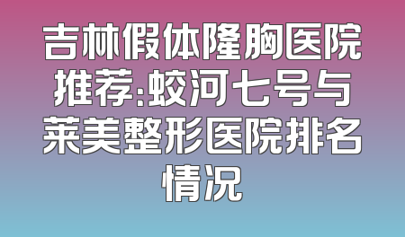吉林假体隆胸医院推荐：蛟河七号与莱美整形医院排名情况