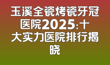 玉溪全瓷烤瓷牙冠医院2025：十大实力医院排行揭晓