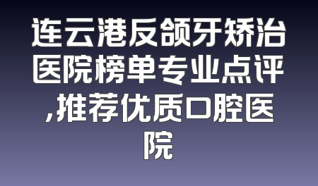 连云港反颌牙矫治医院榜单专业点评，推荐优质口腔医院
