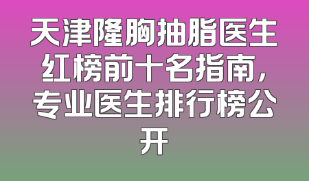 天津隆胸抽脂医生红榜前十名指南，专业医生排行榜公开