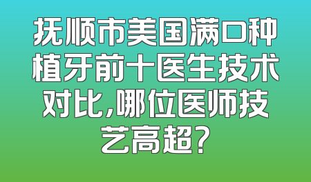 抚顺市美国满口种植牙前十医生技术对比，哪位医师技艺高超？