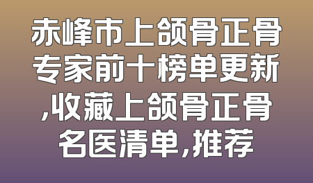 赤峰市上颌骨正骨专家前十榜单更新，收藏上颌骨正骨名医清单，推荐