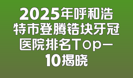2025年呼和浩特市登腾锆块牙冠医院排名Top_10揭晓