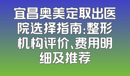 宜昌奥美定取出医院选择指南：整形机构评价、费用明细及推荐
