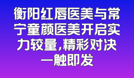 衡阳红唇医美与常宁童颜医美开启实力较量，精彩对决一触即发