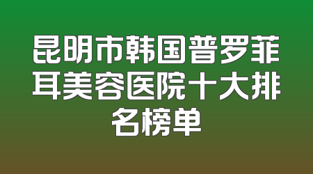 昆明市韩国普罗菲耳美容医院十大排名榜单