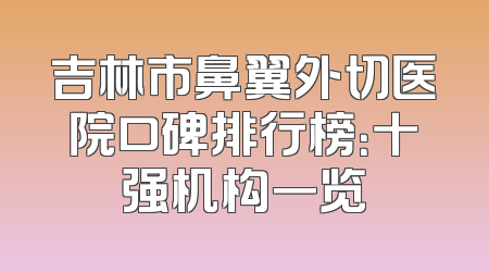 吉林市鼻翼外切医院口碑排行榜：十强机构一览