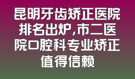 昆明牙齿矫正医院排名出炉，市二医院口腔科专业矫正值得信赖