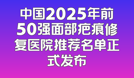 中国2025年前50强面部疤痕修复医院推荐名单正式发布
