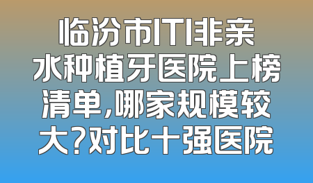 临汾市ITI非亲水种植牙医院上榜清单，哪家规模较大？对比十强医院