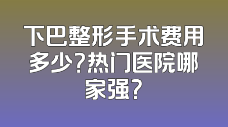 下巴整形手术费用多少？热门医院哪家强？