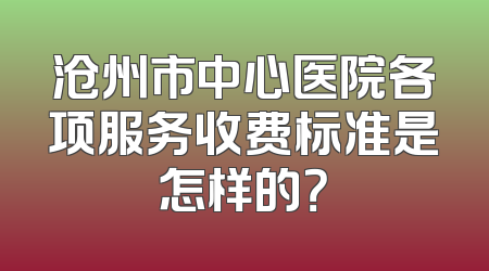 沧州市中心医院各项服务收费标准是怎样的？