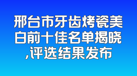 邢台市牙齿烤瓷美白前十佳名单揭晓，评选结果发布