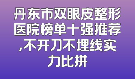 丹东市双眼皮整形医院榜单十强推荐，不开刀不埋线实力比拼
