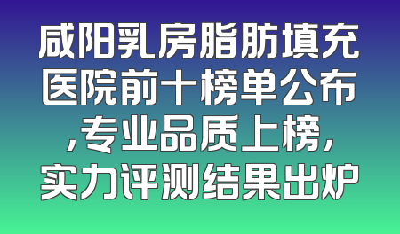 咸阳乳房脂肪填充医院前十榜单公布，专业品质上榜，实力评测结果出炉