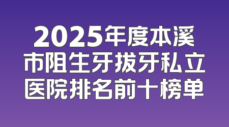 2025年度本溪市阻生牙拔牙私立医院排名前十榜单