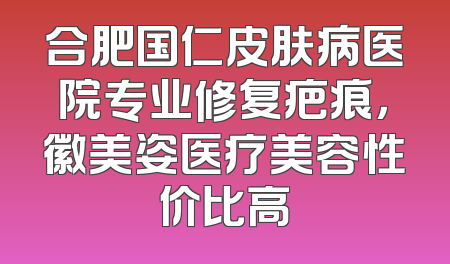 合肥国仁皮肤病医院专业修复疤痕，徽美姿医疗美容性价比高