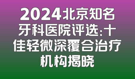 2024北京知名牙科医院评选：十佳轻微深覆合治疗机构揭晓