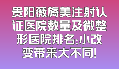 贵阳薇旖美注射认证医院数量及微整形医院排名：小改变带来大不同！