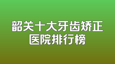 韶关十大牙齿矫正医院排行榜