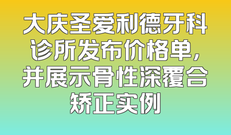 大庆圣爱利德牙科诊所发布价格单，并展示骨性深覆合矫正实例