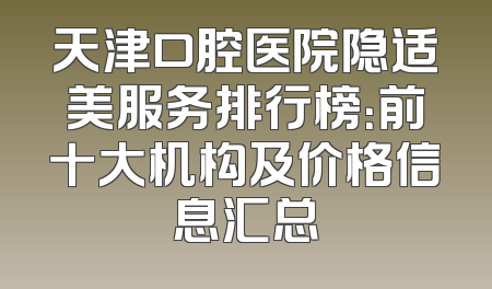 天津口腔医院隐适美服务排行榜：前十大机构及价格信息汇总