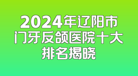 2024年辽阳市门牙反颌医院十大排名揭晓