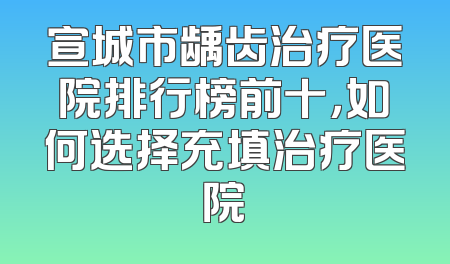 宣城市龋齿治疗医院排行榜前十，如何选择充填治疗医院