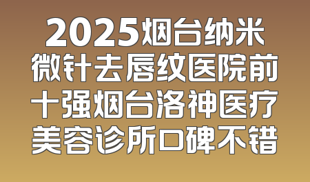 2025烟台纳米微针去唇纹医院前十强烟台洛神医疗美容诊所口碑不错