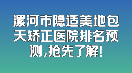 漯河市隐适美地包天矫正医院排名预测，抢先了解！