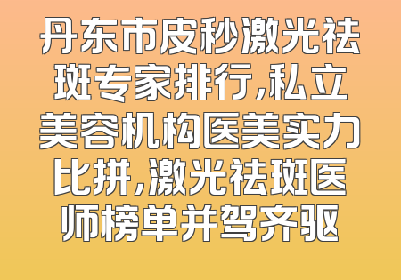丹东市皮秒激光祛斑专家排行，私立美容机构医美实力比拼，激光祛斑医师榜单并驾齐驱