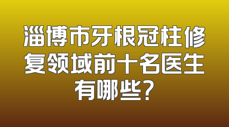 淄博市牙根冠柱修复领域前十名医生有哪些？