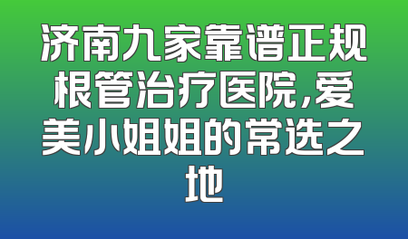济南九家靠谱正规根管治疗医院，爱美小姐姐的常选之地