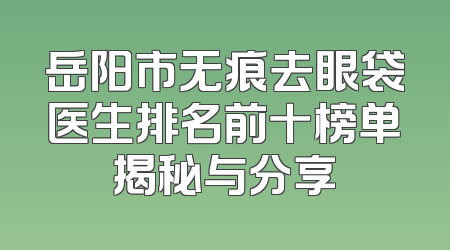 岳阳市无痕去眼袋医生排名前十榜单揭秘与分享