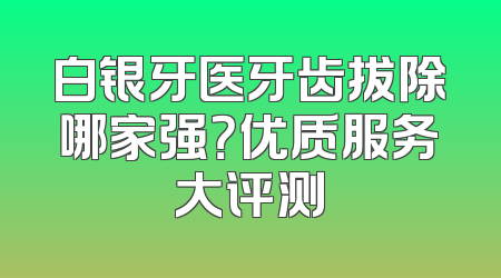 白银牙医牙齿拔除哪家强？优质服务大评测